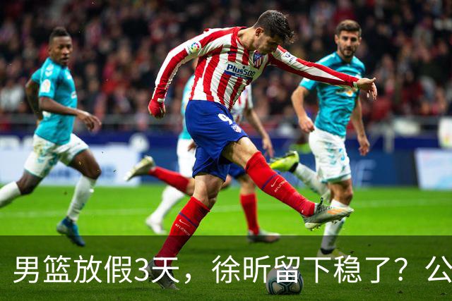 男篮放假3天，徐昕留下稳了？公开表态，郭士强欣慰，杜锋尴尬